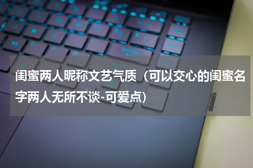 闺蜜两人昵称文艺气质（可以交心的闺蜜名字两人无所不谈-可爱点）