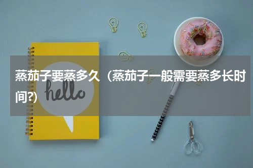 蒸茄子要蒸多久（蒸茄子一般需要蒸多长时间?）