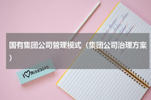 国有集团公司管理模式（集团公司治理方案）