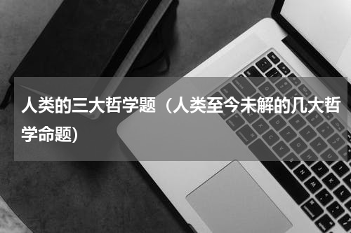 人类的三大哲学题（人类至今未解的几大哲学命题）