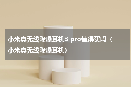 小米真无线降噪耳机3 pro值得买吗（小米真无线降噪耳机）