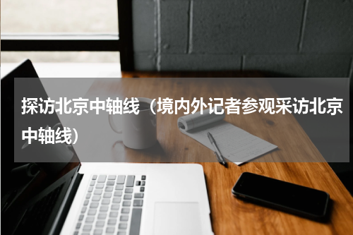 探访北京中轴线（境内外记者参观采访北京中轴线）