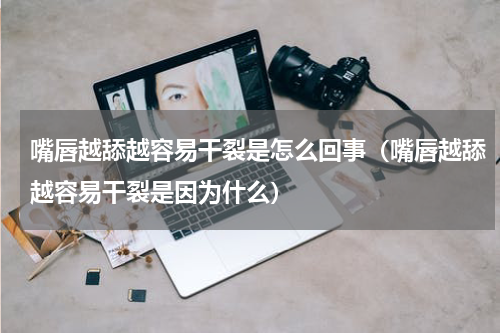 嘴唇越舔越容易干裂是怎么回事（嘴唇越舔越容易干裂是因为什么）