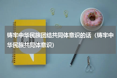 铸牢中华民族团结共同体意识的话（铸牢中华民族共同体意识）