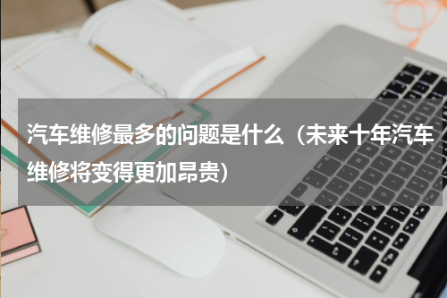 汽车维修最多的问题是什么（未来十年汽车维修将变得更加昂贵）