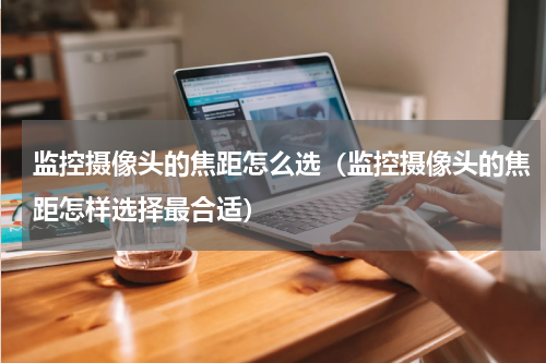 监控摄像头的焦距怎么选（监控摄像头的焦距怎样选择最合适）