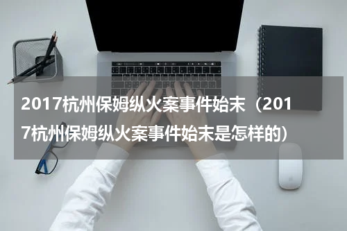 2017杭州保姆纵火案事件始末（2017杭州保姆纵火案事件始末是怎样的）