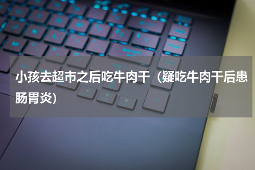 小孩去超市之后吃牛肉干（疑吃牛肉干后患肠胃炎）