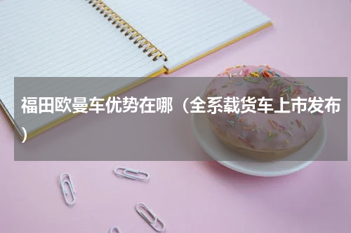 福田欧曼车优势在哪（全系载货车上市发布）