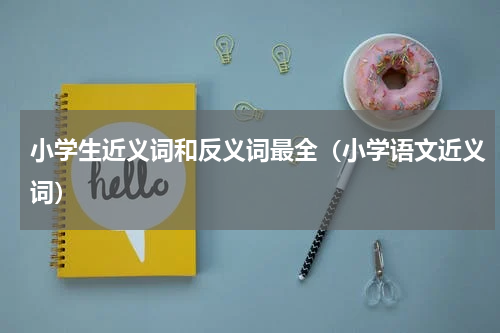 小学生近义词和反义词最全（小学语文近义词）