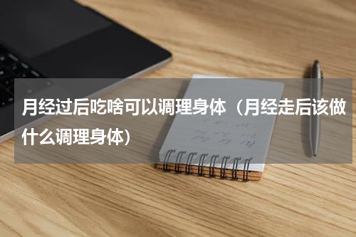 月经过后吃啥可以调理身体（月经走后该做什么调理身体）