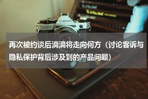 再次被约谈后滴滴将走向何方（讨论客诉与隐私保护背后涉及到的产品问题）