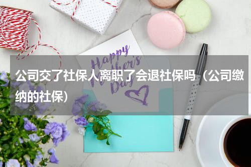 公司交了社保人离职了会退社保吗（公司缴纳的社保）