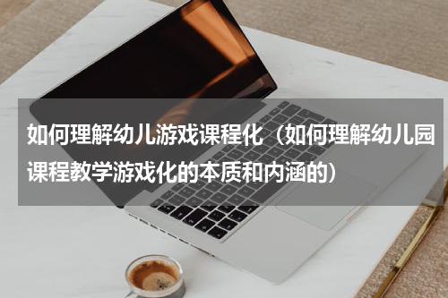 如何理解幼儿游戏课程化（如何理解幼儿园课程教学游戏化的本质和内涵的）