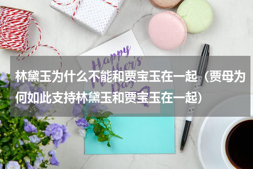 林黛玉为什么不能和贾宝玉在一起（贾母为何如此支持林黛玉和贾宝玉在一起）