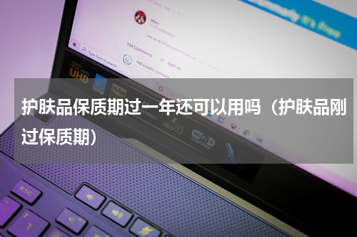 护肤品保质期过一年还可以用吗（护肤品刚过保质期）