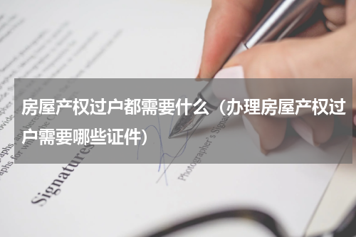房屋产权过户都需要什么（办理房屋产权过户需要哪些证件）