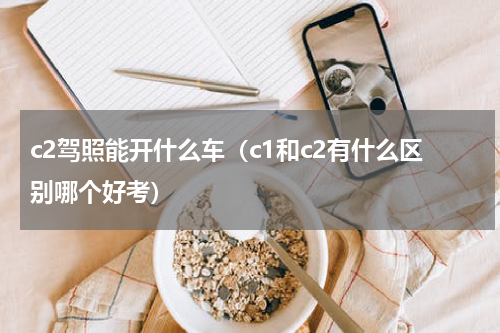 c2驾照能开什么车（c1和c2有什么区别哪个好考）
