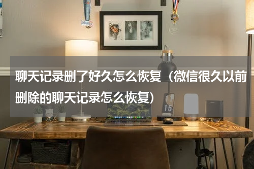 聊天记录删了好久怎么恢复（微信很久以前删除的聊天记录怎么恢复）