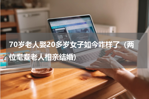 70岁老人娶20多岁女子如今咋样了（两位耄耋老人相亲结婚）