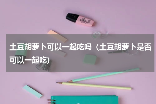 土豆胡萝卜可以一起吃吗（土豆胡萝卜是否可以一起吃）