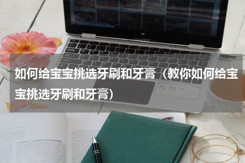 如何给宝宝挑选牙刷和牙膏（教你如何给宝宝挑选牙刷和牙膏）