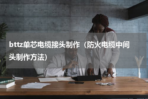 bttz单芯电缆接头制作（防火电缆中间头制作方法）
