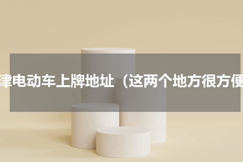 天津电动车上牌地址（这两个地方很方便）