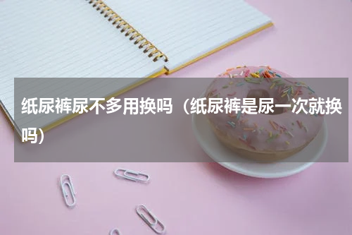 纸尿裤尿不多用换吗（纸尿裤是尿一次就换吗）