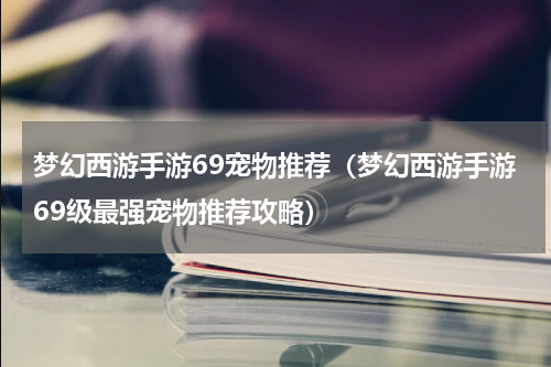 梦幻西游手游69宠物推荐（梦幻西游手游69级最强宠物推荐攻略）