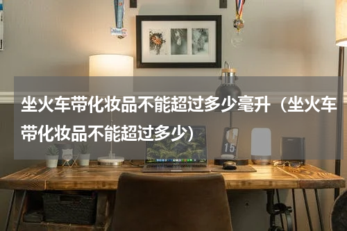 坐火车带化妆品不能超过多少毫升（坐火车带化妆品不能超过多少）