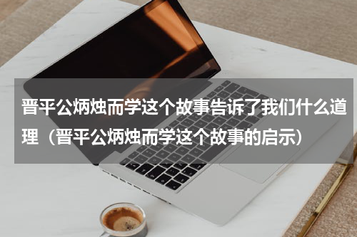 晋平公炳烛而学这个故事告诉了我们什么道理（晋平公炳烛而学这个故事的启示）