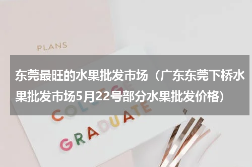 东莞最旺的水果批发市场（广东东莞下桥水果批发市场5月22号部分水果批发价格）