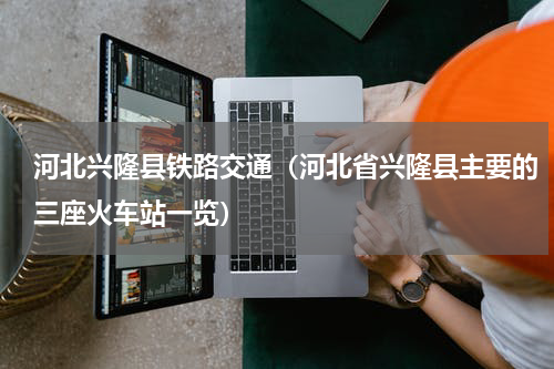 河北兴隆县铁路交通（河北省兴隆县主要的三座火车站一览）
