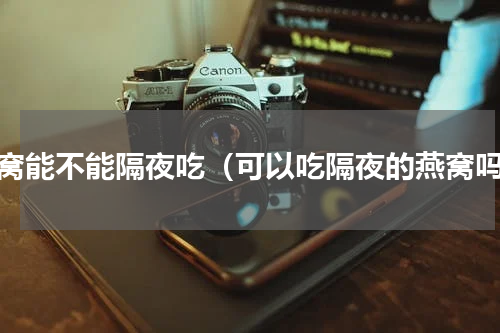 燕窝能不能隔夜吃（可以吃隔夜的燕窝吗）