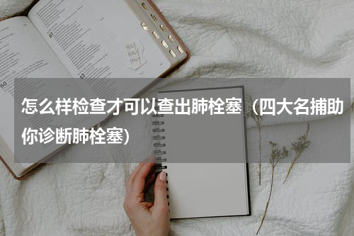 怎么样检查才可以查出肺栓塞（四大名捕助你诊断肺栓塞）