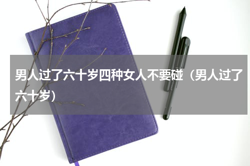 男人过了六十岁四种女人不要碰（男人过了六十岁）