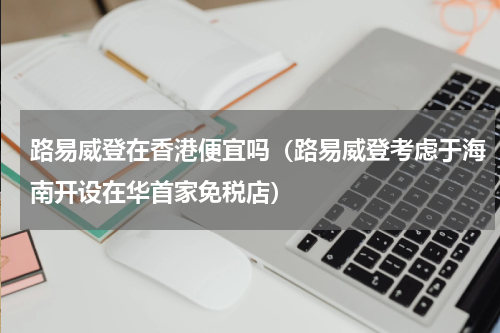 路易威登在香港便宜吗（路易威登考虑于海南开设在华首家免税店）