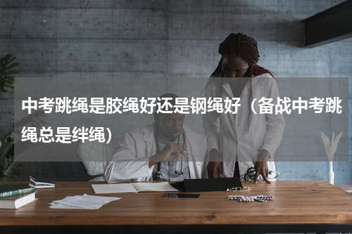 中考跳绳是胶绳好还是钢绳好（备战中考跳绳总是绊绳）