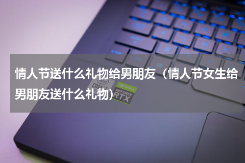 情人节送什么礼物给男朋友（情人节女生给男朋友送什么礼物）