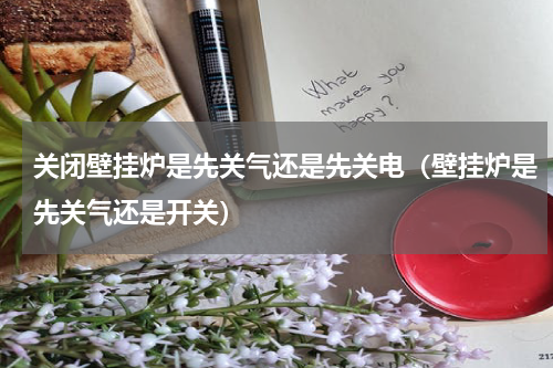 关闭壁挂炉是先关气还是先关电（壁挂炉是先关气还是开关）