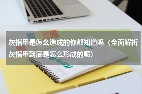 灰指甲是怎么造成的你都知道吗（全面解析灰指甲到底是怎么形成的呢）
