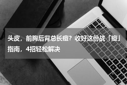 头皮，前胸后背总长痘？收好这份战「痘」指南，4招轻松解决