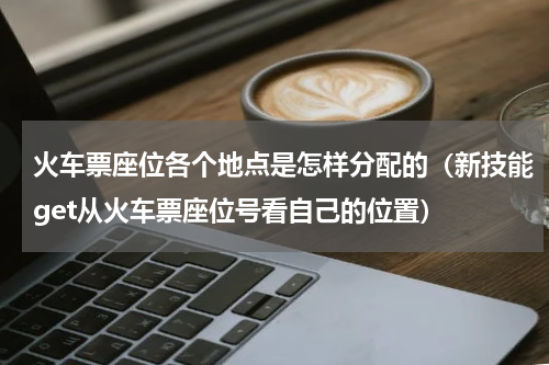 火车票座位各个地点是怎样分配的（新技能get从火车票座位号看自己的位置）