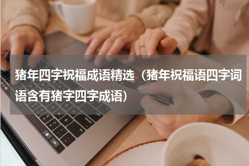 猪年四字祝福成语精选（猪年祝福语四字词语含有猪字四字成语）