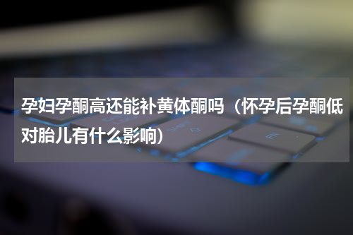 孕妇孕酮高还能补黄体酮吗（怀孕后孕酮低对胎儿有什么影响）