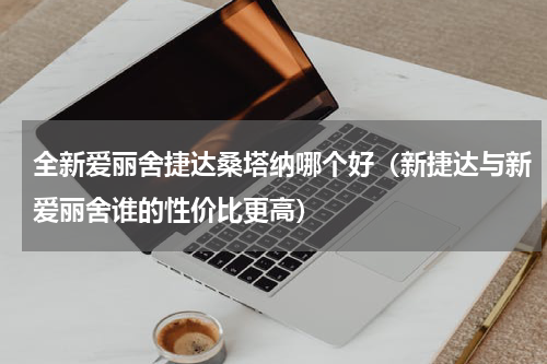 全新爱丽舍捷达桑塔纳哪个好（新捷达与新爱丽舍谁的性价比更高）