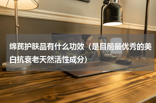 绵芪护肤品有什么功效（是目前最优秀的美白抗衰老天然活性成分）