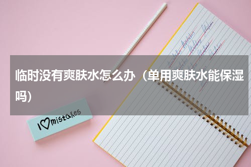 临时没有爽肤水怎么办（单用爽肤水能保湿吗）