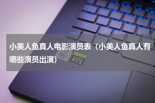 小美人鱼真人电影演员表（小美人鱼真人有哪些演员出演）